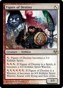 Figure of Destiny
 {R/W}: Figure of Destiny becomes a Kithkin Spirit with base power and toughness 2/2.
{R/W}{R/W}{R/W}: If Figure of Destiny is a Spirit, it becomes a Kithkin Spirit Warrior with base power and toughness 4/4.
{R/W}{R/W}{R/W}{R/W}{R/W}{R/W}: If Figure of Destiny is a Warrior, it becomes a Kithkin Spirit Warrior Avatar with base power and toughness 8/8, flying, and first strike.